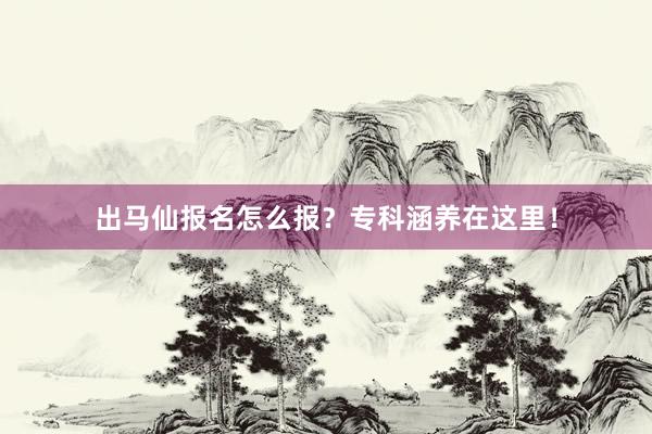 出马仙报名怎么报？专科涵养在这里！