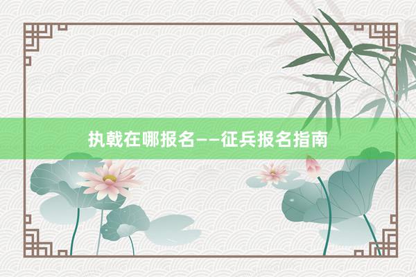 执戟在哪报名——征兵报名指南