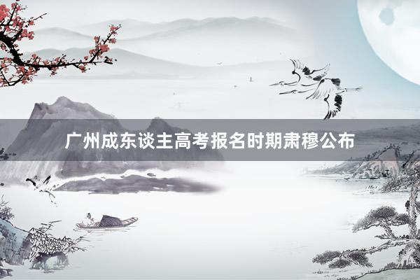 广州成东谈主高考报名时期肃穆公布