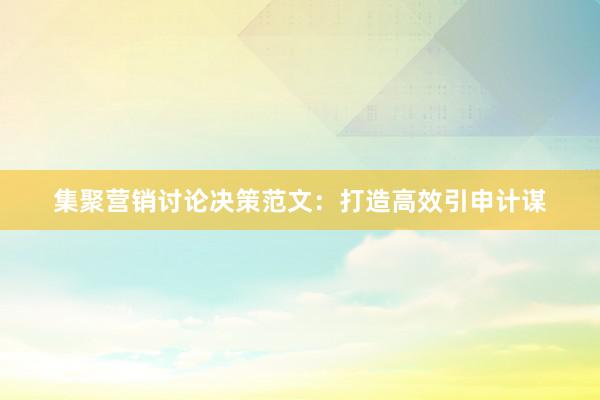 集聚营销讨论决策范文：打造高效引申计谋