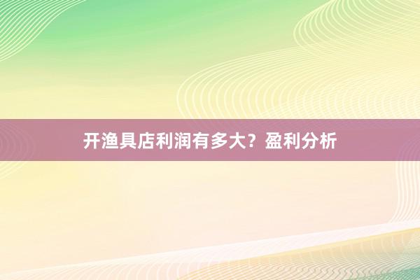 开渔具店利润有多大？盈利分析